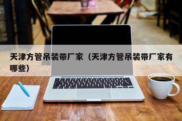 天津方管吊裝帶廠家（天津方管吊裝帶廠家有哪些）