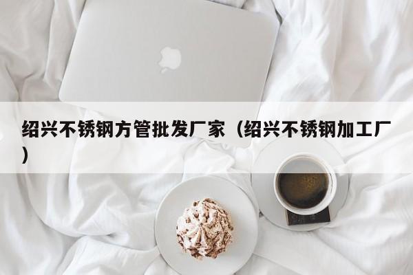 紹興不銹鋼方管批發(fā)廠家（紹興不銹鋼加工廠）