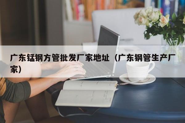 廣東錳鋼方管批發(fā)廠家地址（廣東鋼管生產(chǎn)廠家）