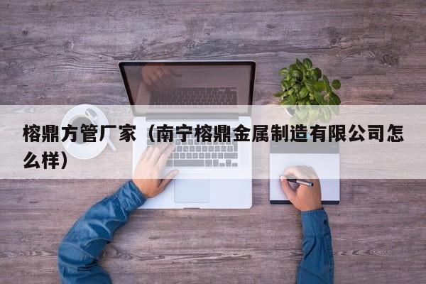 榕鼎方管廠家（南寧榕鼎金屬制造有限公司怎么樣）