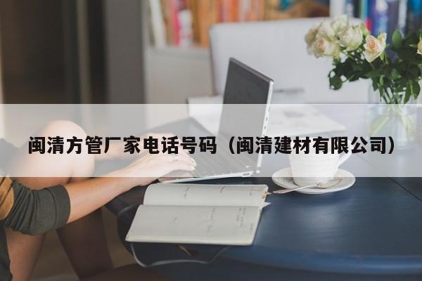 閩清方管廠家電話號碼（閩清建材有限公司）