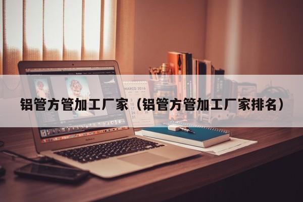 鋁管方管加工廠家（鋁管方管加工廠家排名）