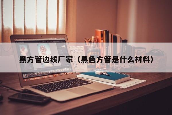 黑方管邊線廠家（黑色方管是什么材料）