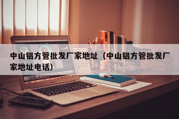 中山鋁方管批發(fā)廠家地址（中山鋁方管批發(fā)廠家地址電話）