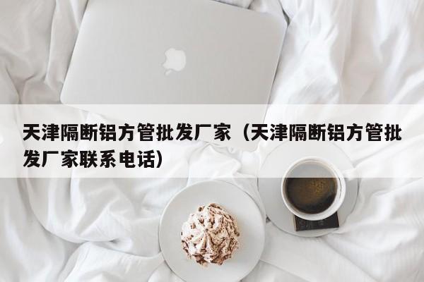 天津隔斷鋁方管批發(fā)廠家（天津隔斷鋁方管批發(fā)廠家聯(lián)系電話）