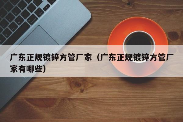廣東正規(guī)鍍鋅方管廠家（廣東正規(guī)鍍鋅方管廠家有哪些）