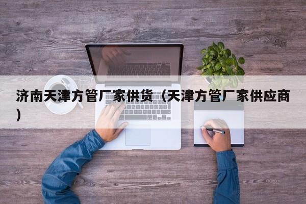 濟(jì)南天津方管廠家供貨（天津方管廠家供應(yīng)商）