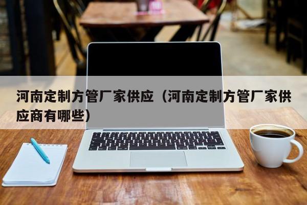 河南定制方管廠家供應(yīng)（河南定制方管廠家供應(yīng)商有哪些）