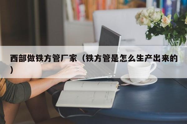 西部做鐵方管廠家（鐵方管是怎么生產(chǎn)出來的）
