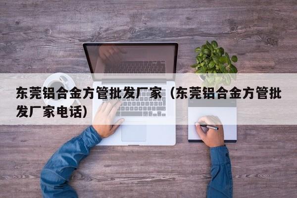 東莞鋁合金方管批發(fā)廠家（東莞鋁合金方管批發(fā)廠家電話）