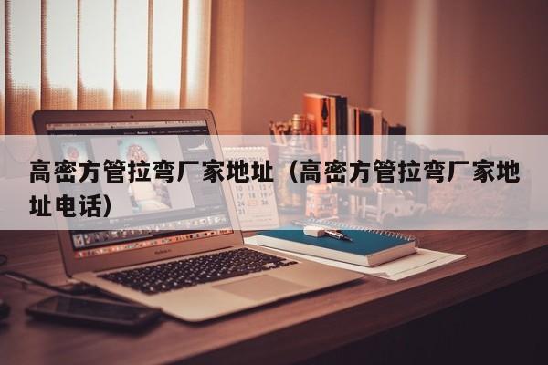 高密方管拉彎廠家地址（高密方管拉彎廠家地址電話）