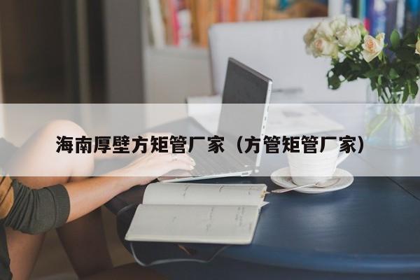 海南厚壁方矩管廠家（方管矩管廠家）