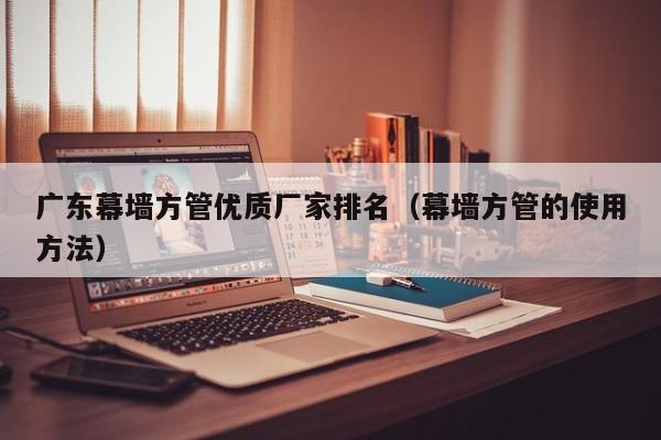 廣東幕墻方管優(yōu)質(zhì)廠家排名（幕墻方管的使用方法）