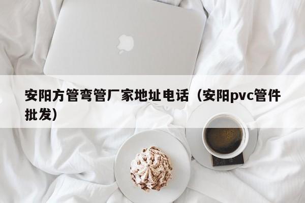 安陽方管彎管廠家地址電話（安陽pvc管件批發(fā)）