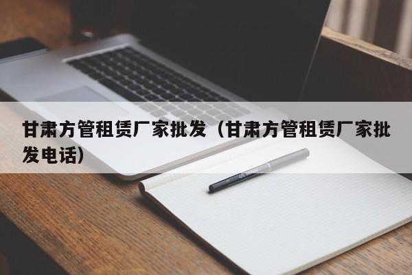 甘肅方管租賃廠(chǎng)家批發(fā)（甘肅方管租賃廠(chǎng)家批發(fā)電話(huà)）