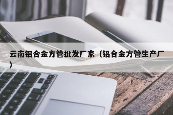 云南鋁合金方管批發(fā)廠家（鋁合金方管生產(chǎn)廠）