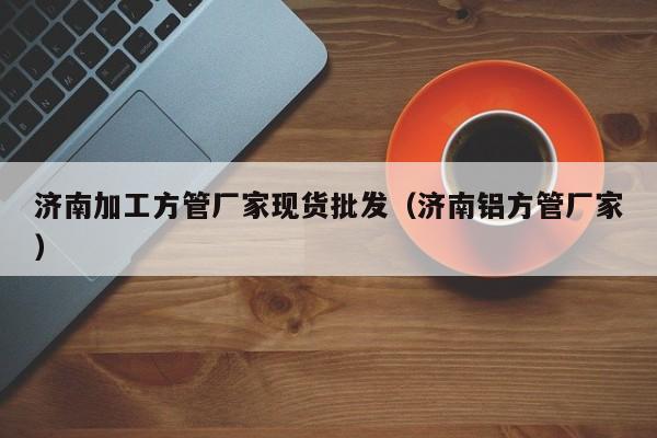 濟南加工方管廠家現(xiàn)貨批發(fā)（濟南鋁方管廠家）