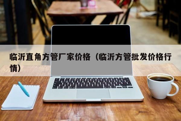 臨沂直角方管廠家價格（臨沂方管批發(fā)價格行情）