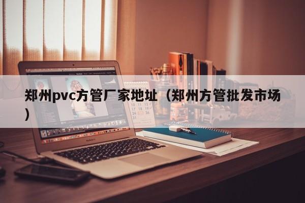 鄭州pvc方管廠家地址（鄭州方管批發(fā)市場）