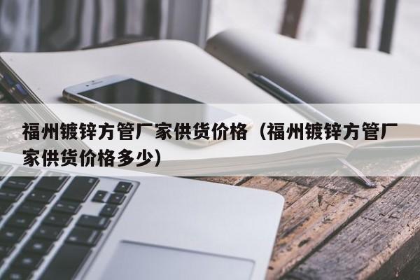 福州鍍鋅方管廠家供貨價格（福州鍍鋅方管廠家供貨價格多少）