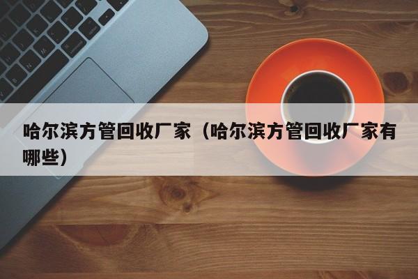 哈爾濱方管回收廠家（哈爾濱方管回收廠家有哪些）