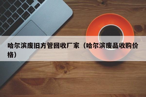 哈爾濱廢舊方管回收廠家（哈爾濱廢品收購價格）