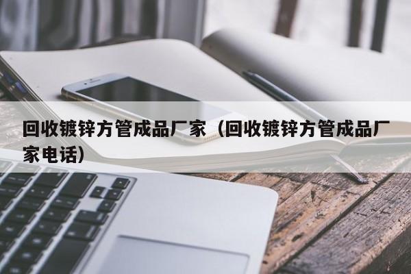 回收鍍鋅方管成品廠家（回收鍍鋅方管成品廠家電話）