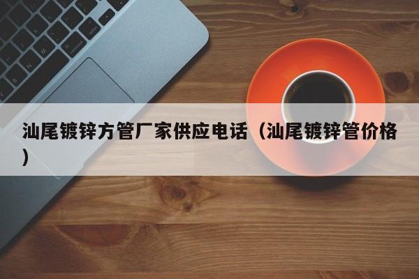 汕尾鍍鋅方管廠家供應(yīng)電話（汕尾鍍鋅管價格）