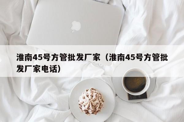 淮南45號方管批發(fā)廠家（淮南45號方管批發(fā)廠家電話）