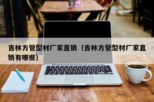 吉林方管型材廠家直銷（吉林方管型材廠家直銷有哪些）