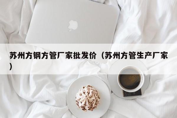 蘇州方鋼方管廠家批發(fā)價（蘇州方管生產(chǎn)廠家）