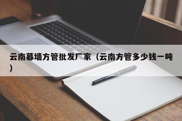 云南幕墻方管批發(fā)廠家（云南方管多少錢一噸）