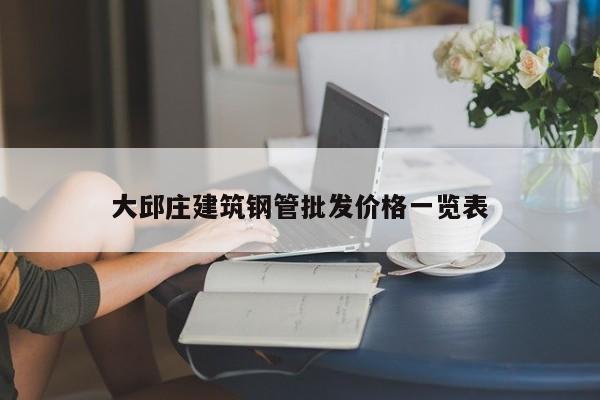 大邱莊建筑鋼管批發(fā)價格一覽表